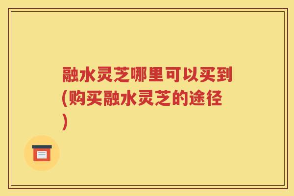 融水灵芝哪里可以买到(购买融水灵芝的途径)