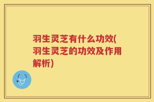羽生灵芝有什么功效(羽生灵芝的功效及作用解析)