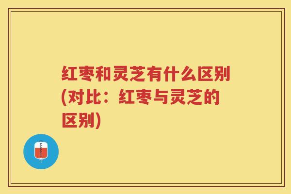 红枣和灵芝有什么区别(对比：红枣与灵芝的区别)