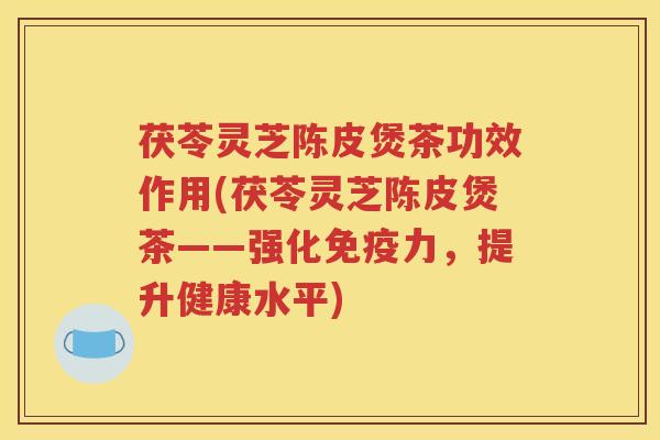 茯苓灵芝陈皮煲茶功效作用(茯苓灵芝陈皮煲茶——强化免疫力，提升健康水平)