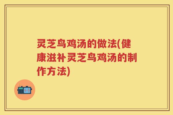 灵芝鸟鸡汤的做法(健康滋补灵芝鸟鸡汤的制作方法)