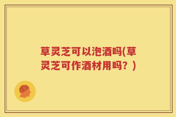 草灵芝可以泡酒吗(草灵芝可作酒材用吗？)