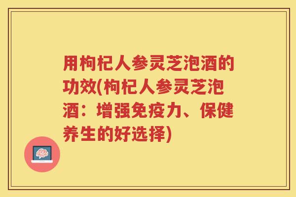 用枸杞人参灵芝泡酒的功效(枸杞人参灵芝泡酒：增强免疫力、保健养生的好选择)