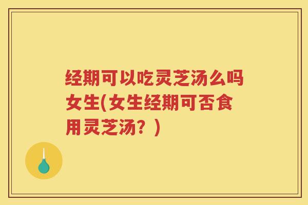 经期可以吃灵芝汤么吗女生(女生经期可否食用灵芝汤？)