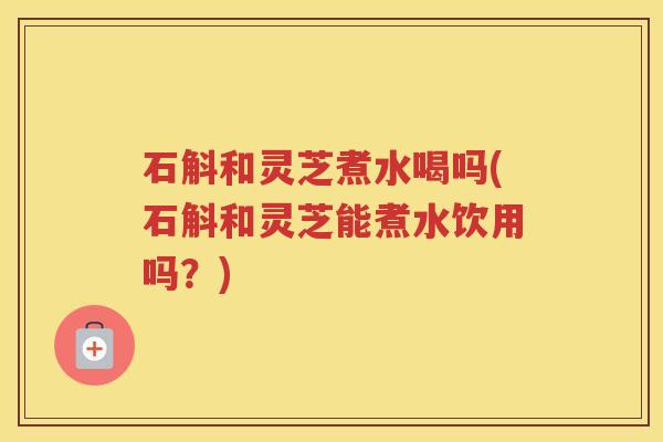 石斛和灵芝煮水喝吗(石斛和灵芝能煮水饮用吗？)