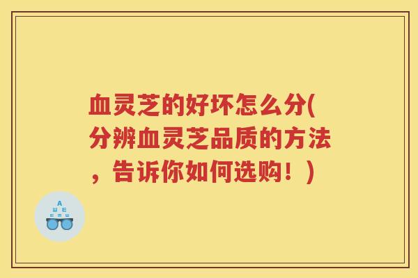 血灵芝的好坏怎么分(分辨血灵芝品质的方法，告诉你如何选购！)