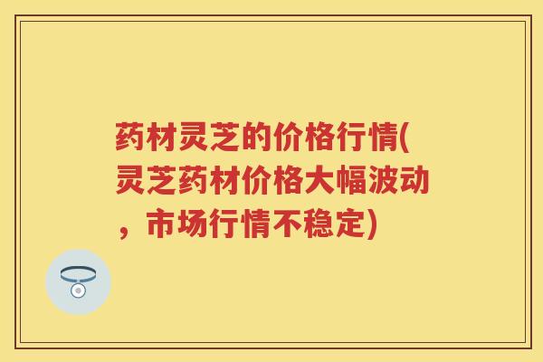 药材灵芝的价格行情(灵芝药材价格大幅波动，市场行情不稳定)
