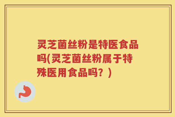 灵芝菌丝粉是特医食品吗(灵芝菌丝粉属于特殊医用食品吗？)