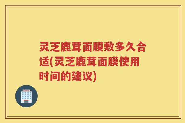 灵芝鹿茸面膜敷多久合适(灵芝鹿茸面膜使用时间的建议) 灵芝鹿茸面膜敷多久合适(灵芝鹿茸面膜使用时间的建议)