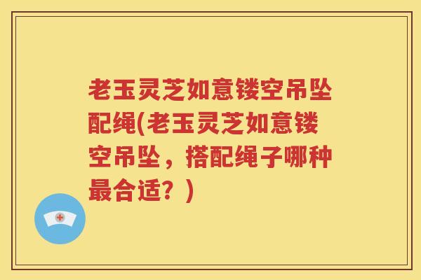 老玉灵芝如意镂空吊坠配绳(老玉灵芝如意镂空吊坠，搭配绳子哪种最合适？)