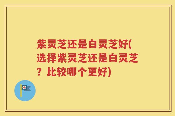紫灵芝还是白灵芝好(选择紫灵芝还是白灵芝？比较哪个更好)