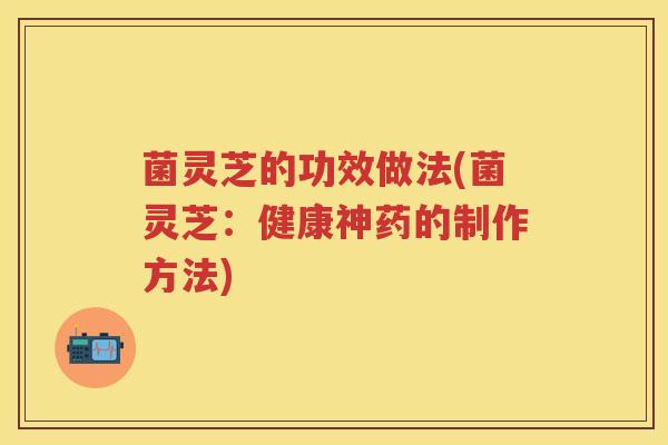 菌灵芝的功效做法(菌灵芝：健康神药的制作方法)