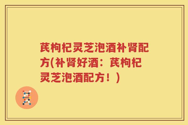 芪枸杞灵芝泡酒补肾配方(补肾好酒：芪枸杞灵芝泡酒配方！)