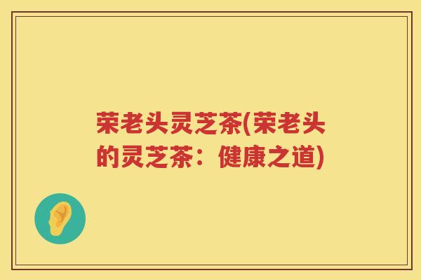 荣老头灵芝茶(荣老头的灵芝茶：健康之道)
