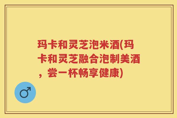 玛卡和灵芝泡米酒(玛卡和灵芝融合泡制美酒，尝一杯畅享健康)