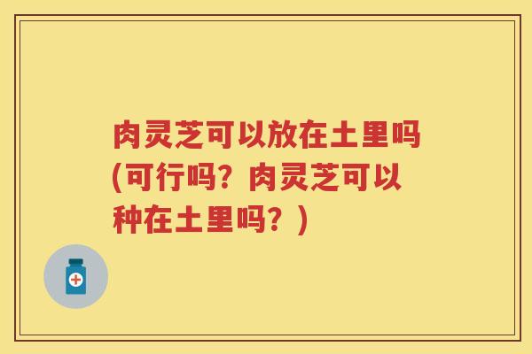 肉灵芝可以放在土里吗(可行吗？肉灵芝可以种在土里吗？)