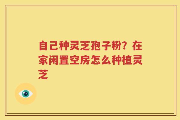 自己种灵芝孢子粉？在家闲置空房怎么种植灵芝