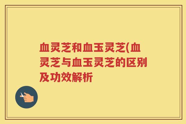 血灵芝和血玉灵芝(血灵芝与血玉灵芝的区别及功效解析