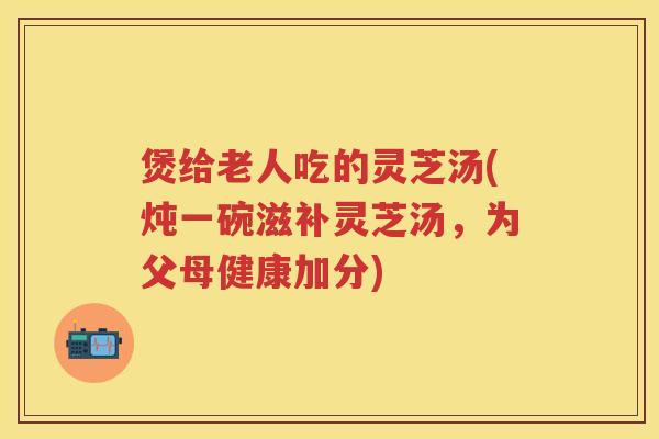 煲给老人吃的灵芝汤(炖一碗滋补灵芝汤，为父母健康加分)