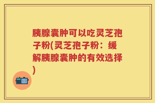 胰腺囊肿可以吃灵芝孢子粉(灵芝孢子粉:缓解胰腺囊肿的有效选择) 胰腺囊肿可以吃灵芝孢子粉(灵芝孢子粉:缓解胰腺囊肿的有效选择)