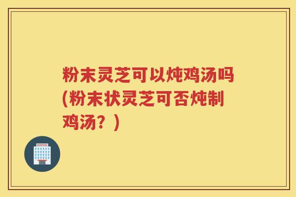 粉末灵芝可以炖鸡汤吗(粉末状灵芝可否炖制鸡汤？)