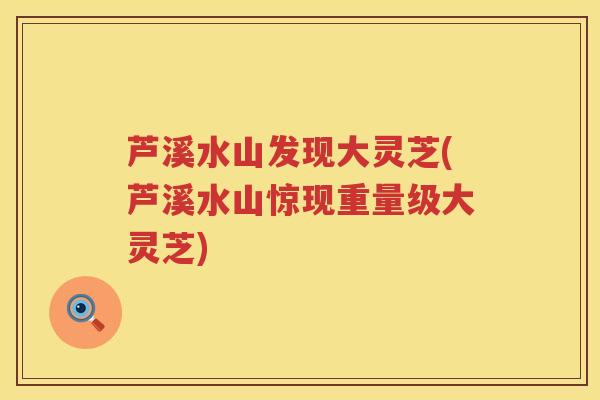 芦溪水山发现大灵芝(芦溪水山惊现重量级大灵芝)