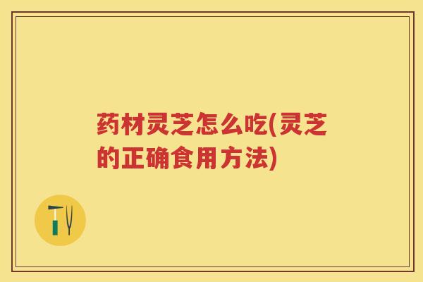 药材灵芝怎么吃(灵芝的正确食用方法)