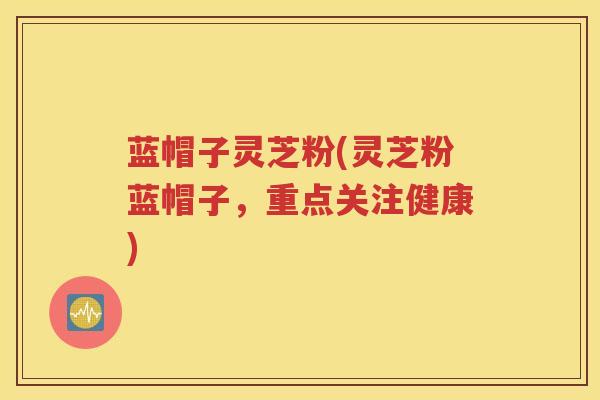 蓝帽子灵芝粉(灵芝粉蓝帽子,重点关注健康) 蓝帽子灵芝粉(灵芝粉蓝帽子,重点关注健康)