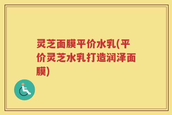 灵芝面膜平价水乳(平价灵芝水乳打造润泽面膜)