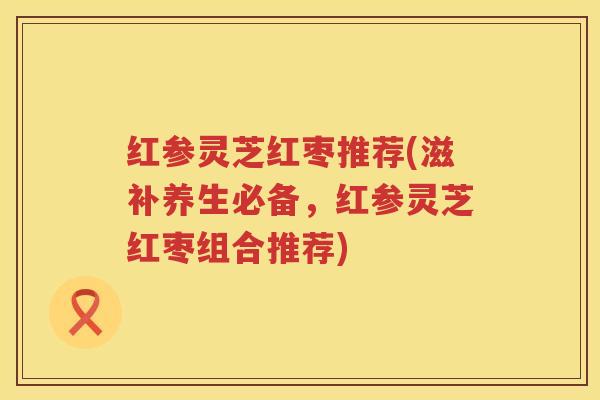 红参灵芝红枣推荐(滋补养生必备，红参灵芝红枣组合推荐)