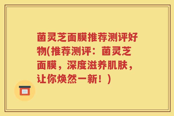 菌灵芝面膜推荐测评好物(推荐测评：菌灵芝面膜，深度滋养肌肤，让你焕然一新！)