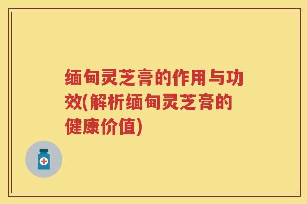 缅甸灵芝膏的作用与功效(解析缅甸灵芝膏的健康价值)