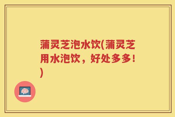 蒲灵芝泡水饮(蒲灵芝用水泡饮，好处多多！)