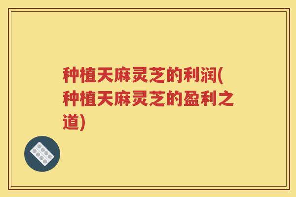 种植天麻灵芝的利润(种植天麻灵芝的盈利之道)