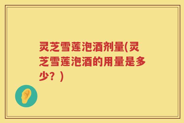 灵芝雪莲泡酒剂量(灵芝雪莲泡酒的用量是多少？)