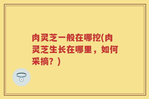 肉灵芝一般在哪挖(肉灵芝生长在哪里，如何采摘？)