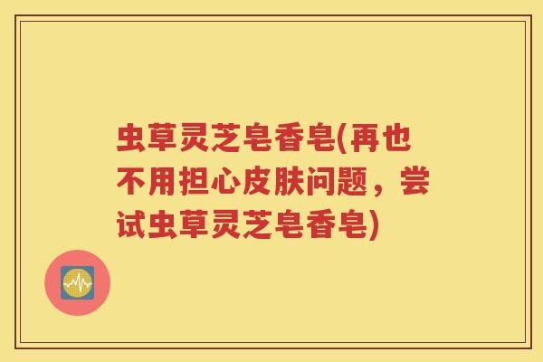 虫草灵芝皂香皂(再也不用担心皮肤问题，尝试虫草灵芝皂香皂)