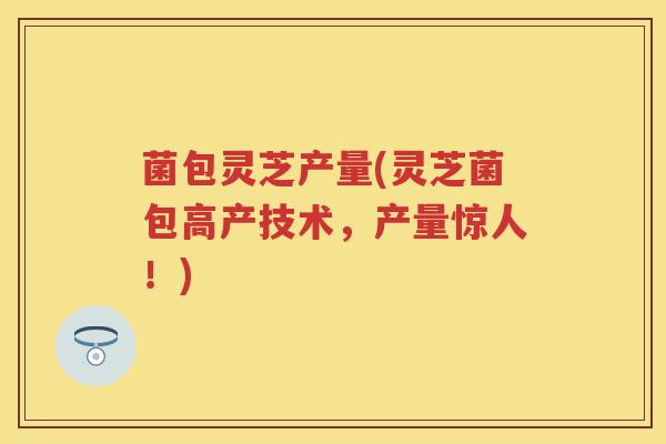 菌包灵芝产量(灵芝菌包高产技术，产量惊人！)