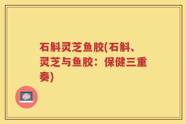 石斛灵芝鱼胶(石斛、灵芝与鱼胶：保健三重奏)
