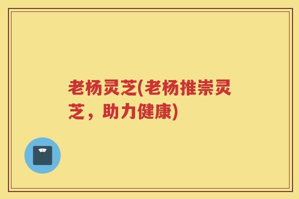 老杨灵芝(老杨推崇灵芝，助力健康)