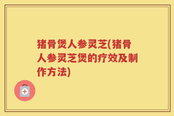 猪骨煲人参灵芝(猪骨人参灵芝煲的疗效及制作方法)