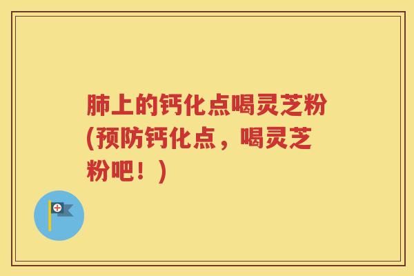 肺上的钙化点喝灵芝粉(预防钙化点，喝灵芝粉吧！)