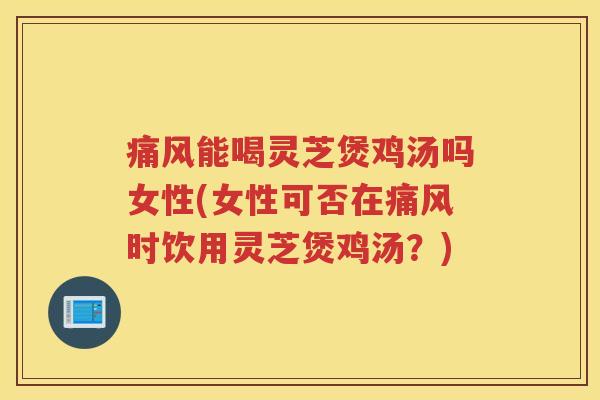 痛风能喝灵芝煲鸡汤吗女性(女性可否在痛风时饮用灵芝煲鸡汤？)