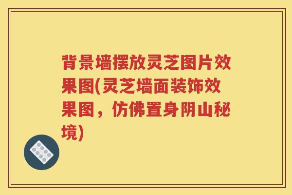 背景墙摆放灵芝图片效果图(灵芝墙面装饰效果图，仿佛置身阴山秘境)