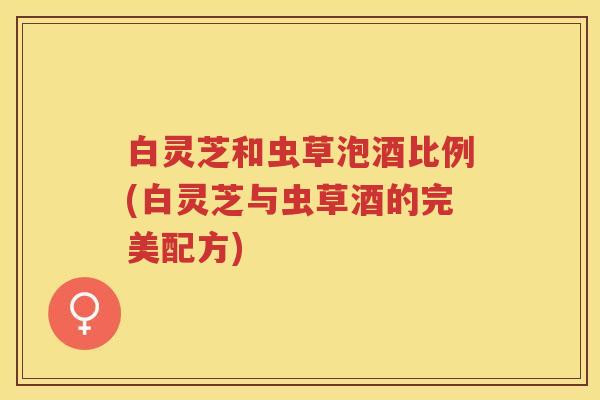白灵芝和虫草泡酒比例(白灵芝与虫草酒的完美配方)