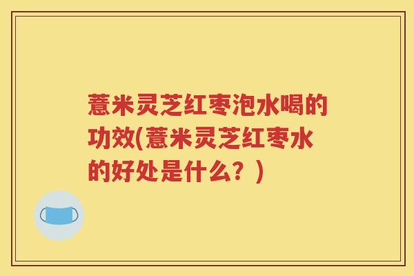 薏米灵芝红枣泡水喝的功效(薏米灵芝红枣水的好处是什么？)