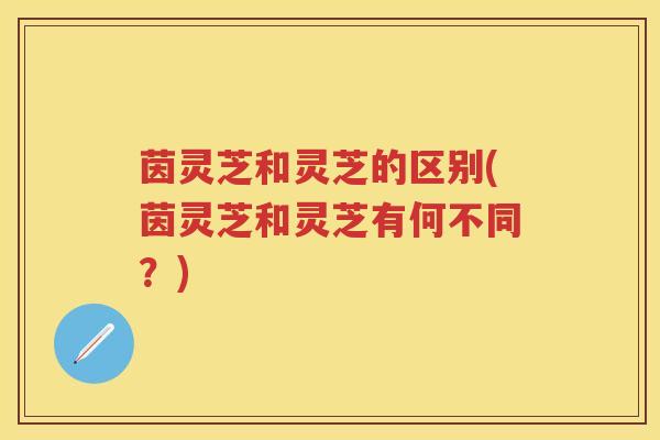 茵灵芝和灵芝的区别(茵灵芝和灵芝有何不同？)