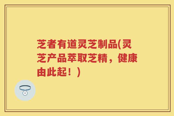 芝者有道灵芝制品(灵芝产品萃取芝精，健康由此起！)