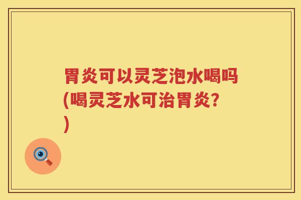 胃炎可以灵芝泡水喝吗(喝灵芝水可治胃炎？)