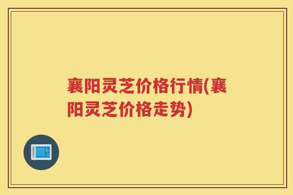 襄阳灵芝价格行情(襄阳灵芝价格走势)